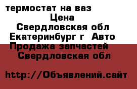 термостат на ваз, sens. chance › Цена ­ 200 - Свердловская обл., Екатеринбург г. Авто » Продажа запчастей   . Свердловская обл.